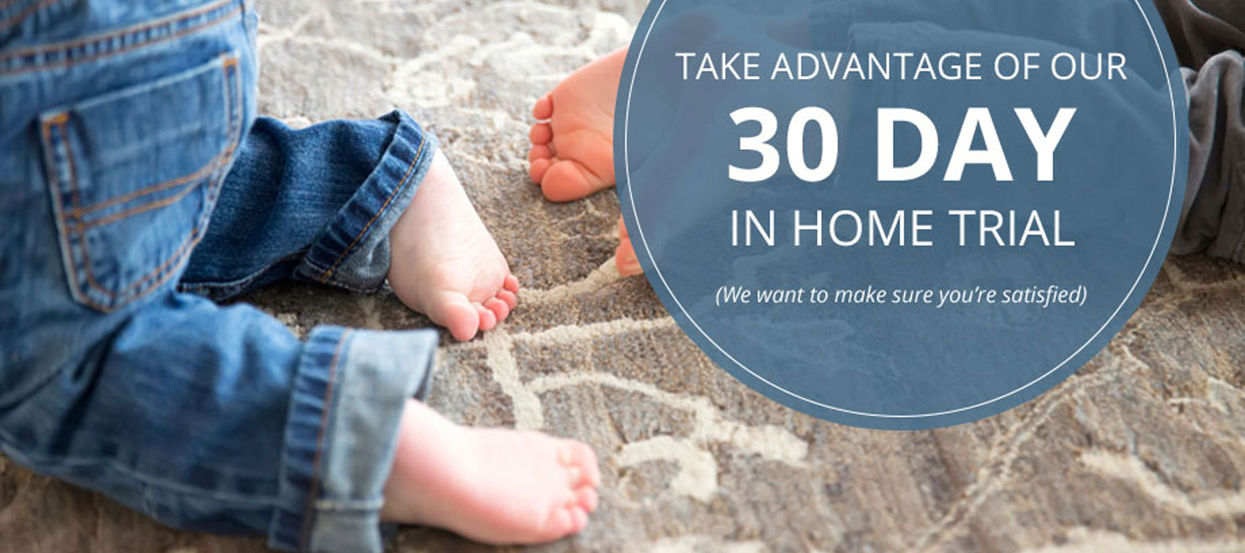 Take Advantage of Our 30 Day In Home Trial. (We want to make sure you're satisfied)