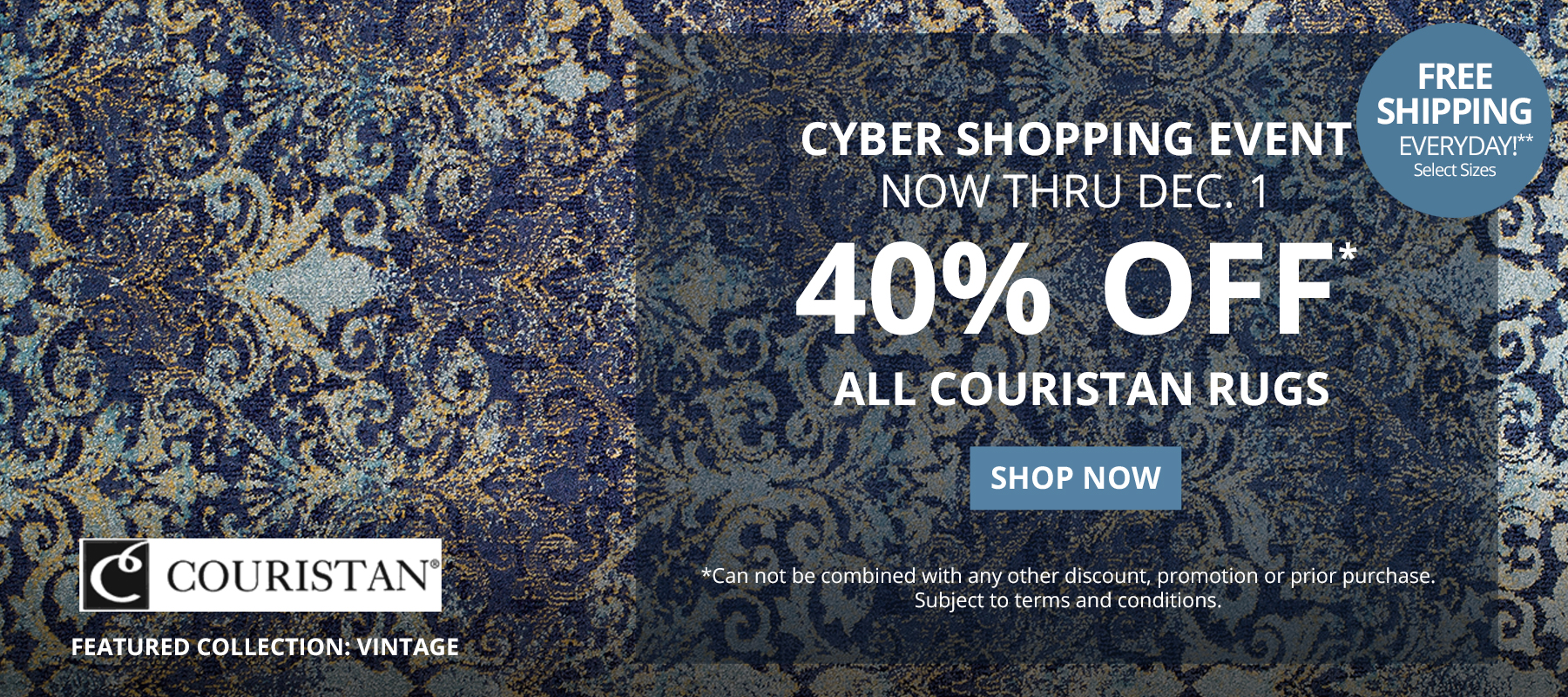 Cyber Shopping Event. Now Thru December 1. 40% Off* All Couristan Rugs. Free Shipping Everyday!** Select Sizes. *Can not be combined with any other discount, promotion or prior purchase.  Subject to terms and conditions. Shop Now.