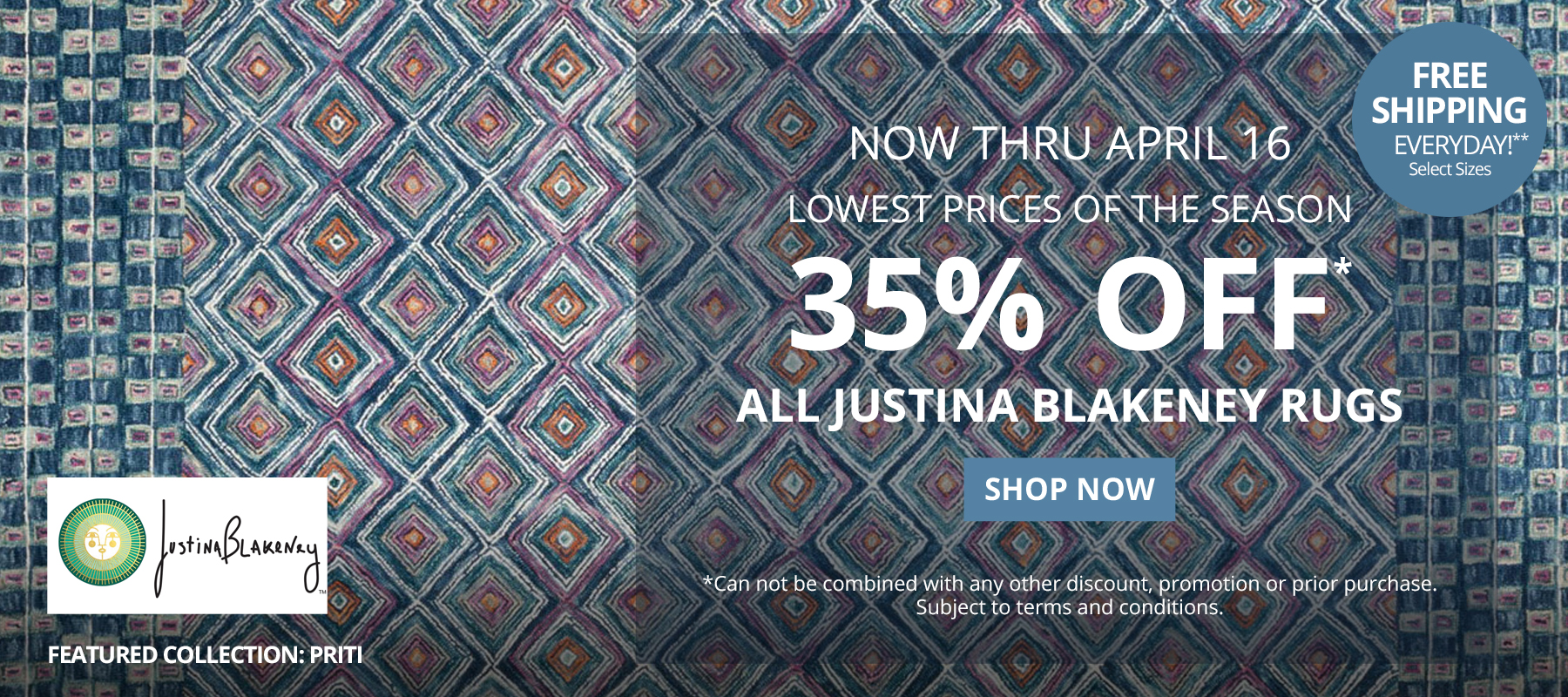 Now Thru April 16. Lowest Prices of the Season. 35% Off* All Justina Blakeney Rugs. Free Shipping Everyday!** Select Sizes. *Can not be combined with any other discount, promotion or prior purchase. Subject to terms and conditions. Shop Now.