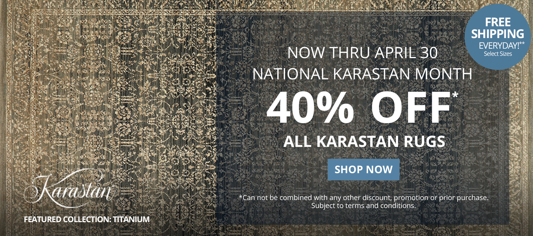 Now Thru April 300. National Karastan Month. 40% Off* All Karastan Rugs. Free Shipping Everyday!** Select Sizes. *Can not be combined with any other discount, promotion or prior purchase. Subject to terms and conditions. Shop Now.