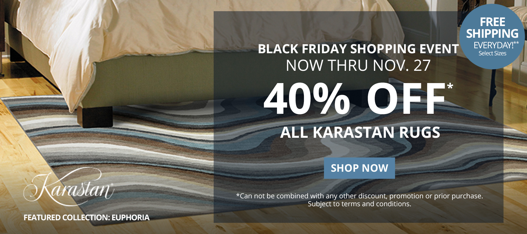 Black Friday Shopping Event. Now Thru November 27.  40% Off* All Karastan Rugs. Free Shipping Everyday!** Select Sizes. *Can not be combined with any other discount, promotion or prior purchase. Subject to terms and conditions. Shop Now.