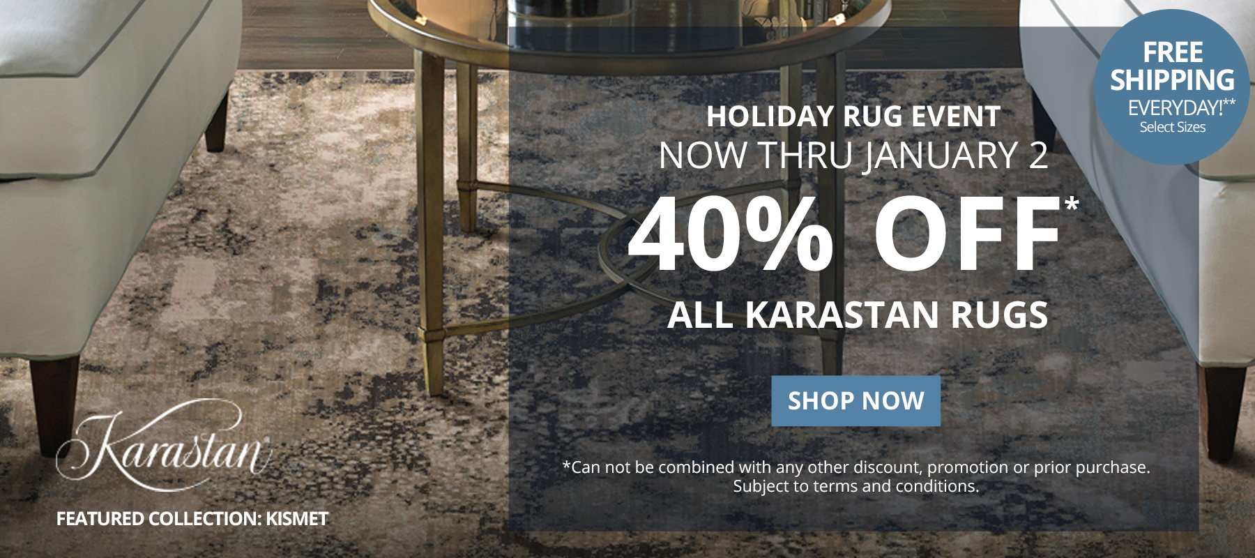 Holiday Rug Event. Now Thru January 2.  40% Off* All Karastan Rugs. Free Shipping Everyday!** Select Sizes. *Can not be combined with any other discount, promotion or prior purchase. Subject to terms and conditions. Shop Now.