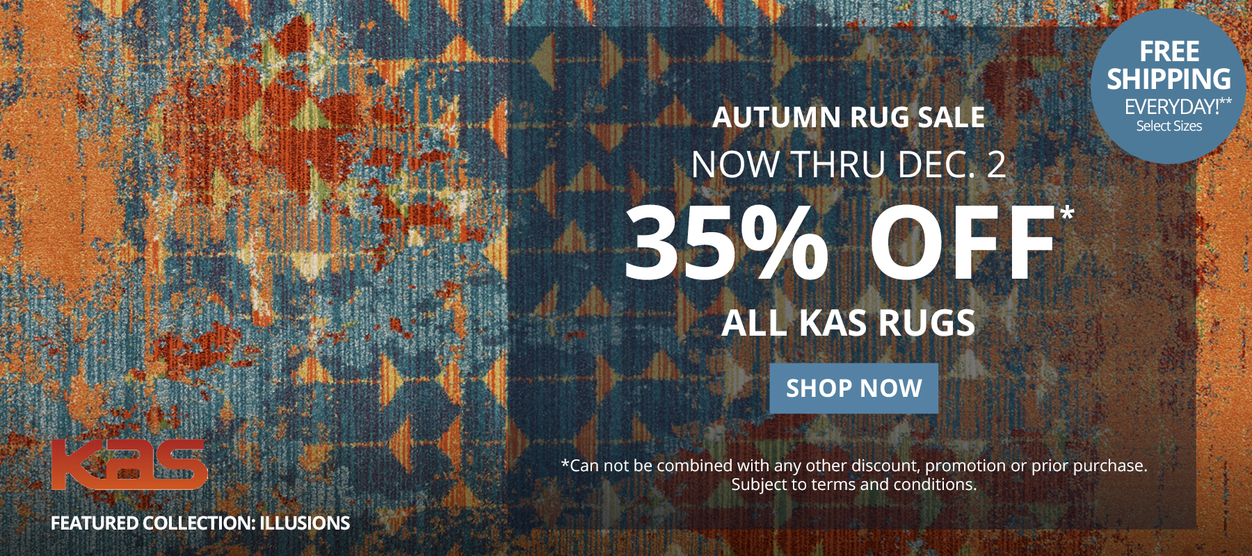 Autumn Rug Sale. Now Thru December 2. 35% Off* All Kas Rugs.  Free Shipping Everyday!** Select Sizes. *Can not be combined with any other discount, promotion or prior purchase. Subject to terms and conditions. Shop Now.