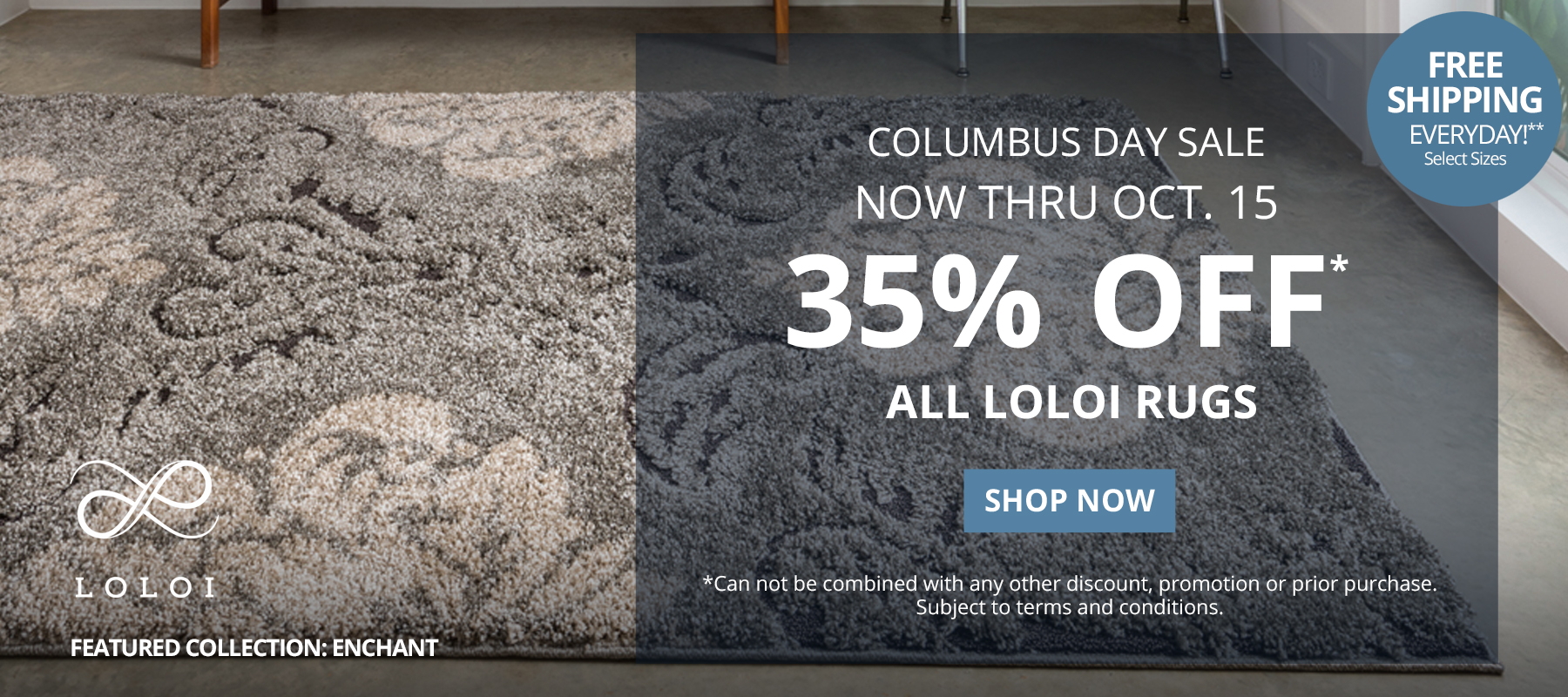 Columbus Day  Sale. Now Thru October 15. 35% Off* All Loloi Rugs. Free Shipping Everyday!** Select Sizes. *Can not be combined with any other discount, promotion or prior purchase. Subject to terms and conditions. Shop Now.