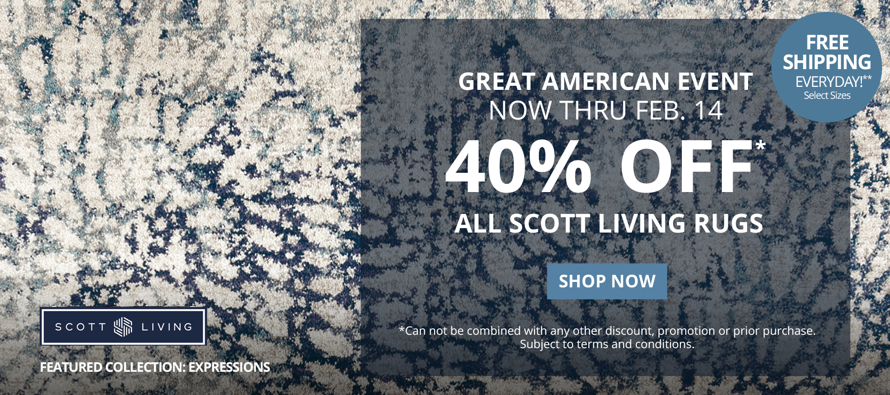 Great American Event. Now Thru February 14. 40% Off* All Scott Living Rugs. Free Shipping Everyday!** Select Sizes. *Can not be combined with any other discount, promotion or prior purchase. Subject to terms and conditions. Shop Now.