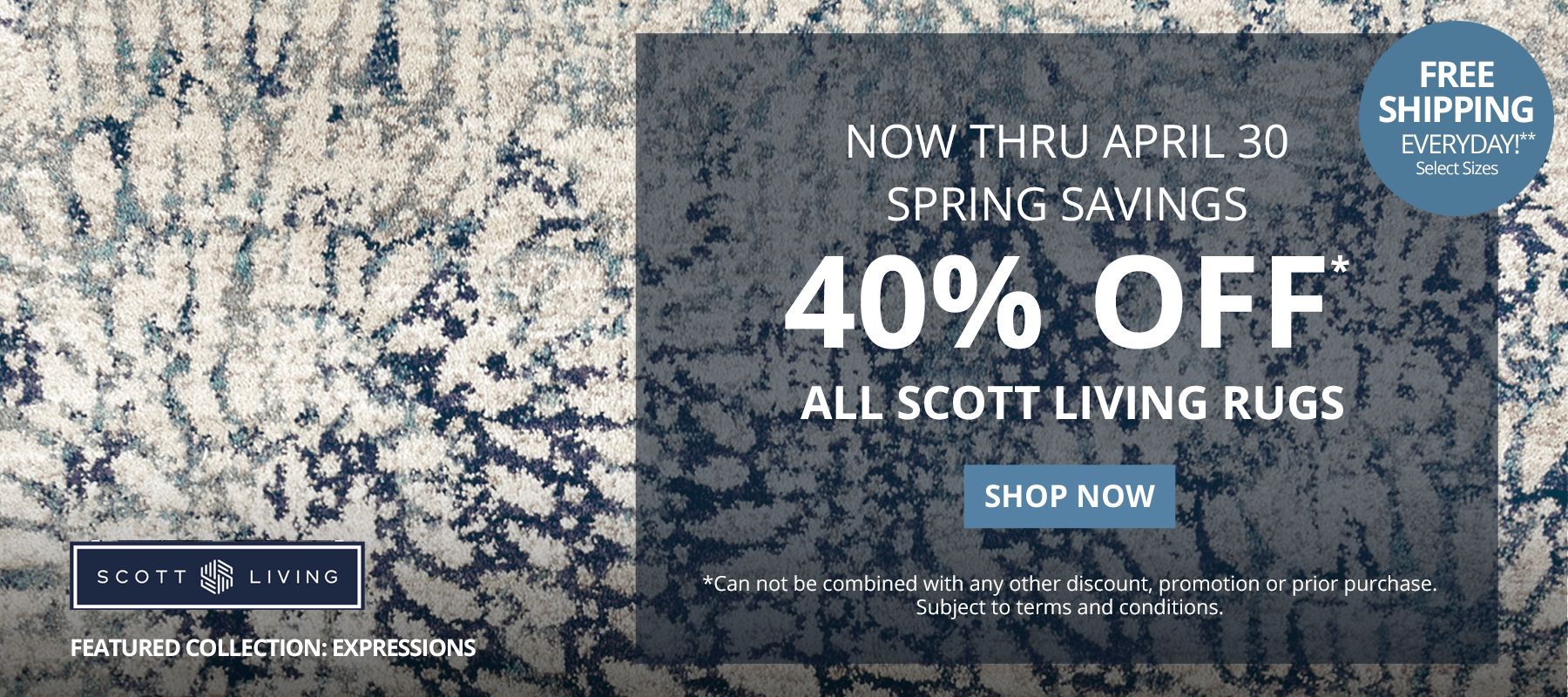 Now Thru April 30. Spring Savings. 40% Off* All Scott Living Rugs. Free Shipping Everyday!** Select Sizes. *Can not be combined with any other discount, promotion or prior purchase. Subject to terms and conditions. Shop Now.