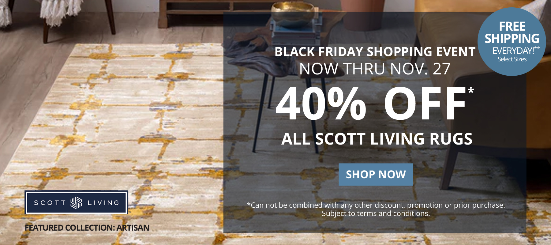 Black Friday Shopping Event. Now Thru November 27. 40% Off* All Scott Living Rugs. Free Shipping Everyday!** Select Sizes. *Can not be combined with any other discount, promotion or prior purchase. Subject to terms and conditions. Shop Now.