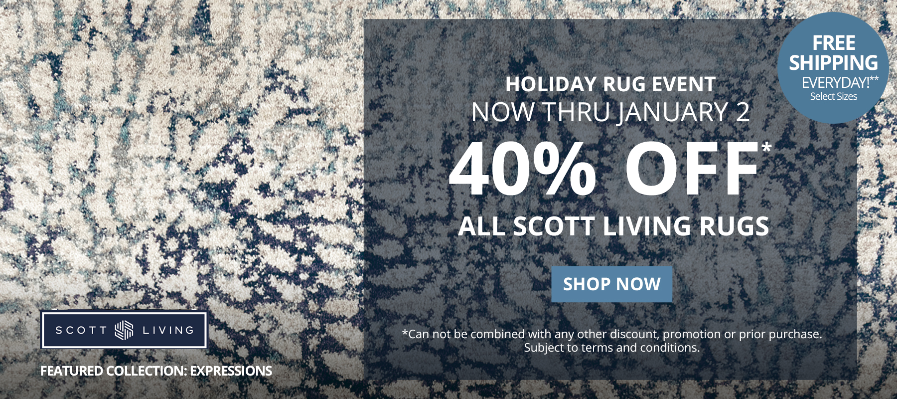 Holiday Rug Event. Now Thru January 2. 40% Off* All Scott Living Rugs. Free Shipping Everyday!** Select Sizes. *Can not be combined with any other discount, promotion or prior purchase. Subject to terms and conditions. Shop Now.