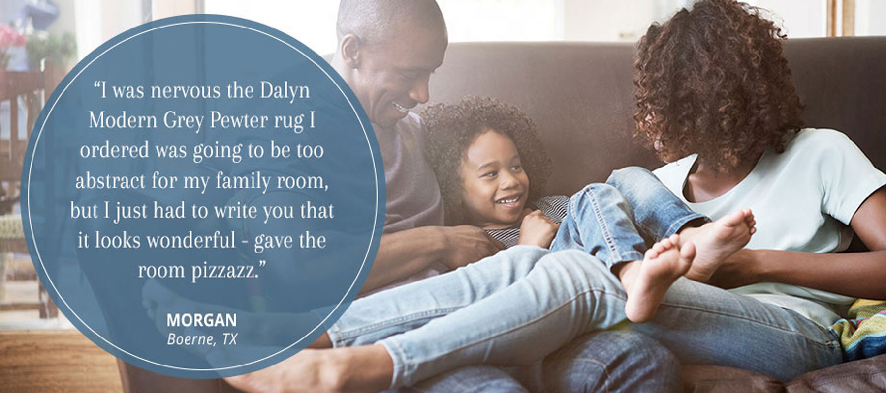 Customer Testimonial - I was nervous the Dalyn Modern Grey Pewter rug I ordered was going to be too abstract for my family room, but I just had to write to you that it looks wonderful - gave the room pizzazz. Morgan - Boerne, TX