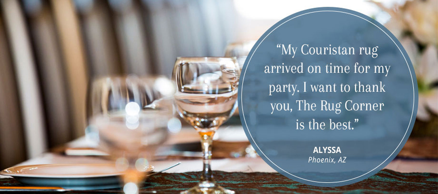 Customer Testimonial - My Couristan rug arrived on time for my party. I want to thank you, The Rug Corner is the best. Alyssa Phoenix, AZ.