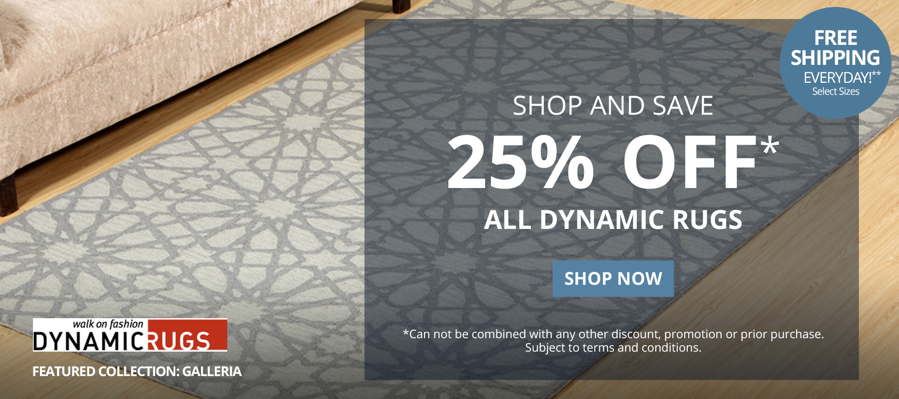Shop and Save 25% Off* All Dynamic Rugs. Free Shipping Everyday!** Select Sizes. *Can not be combined with any other discount, promotion or prior purchase. Subject to terms and conditions. Shop Now.