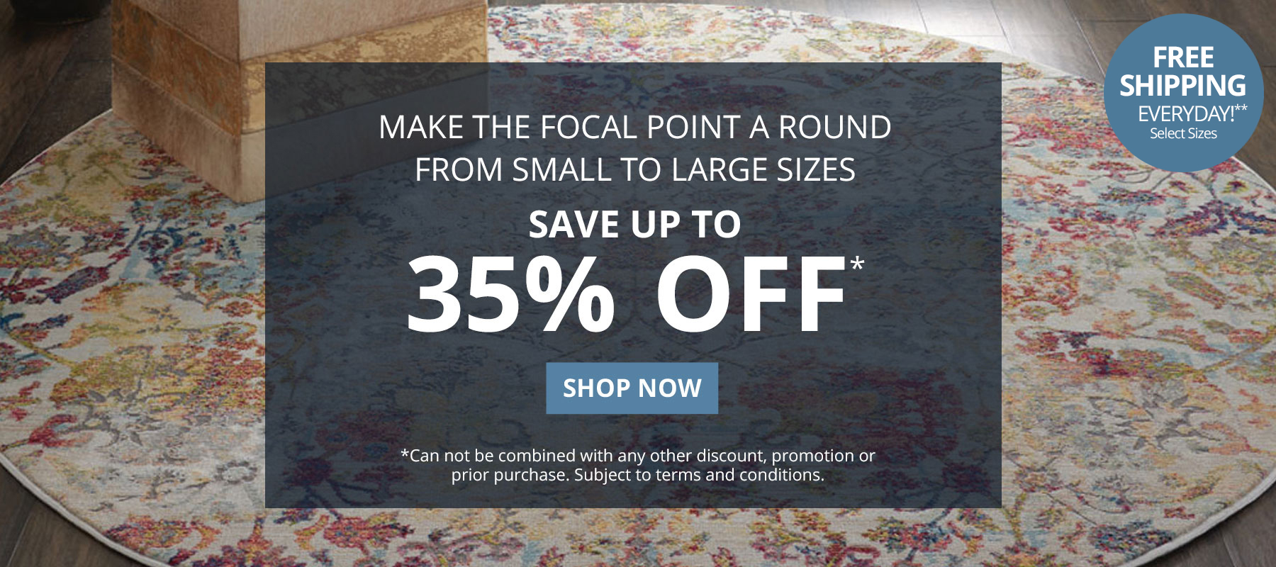 Make the focal point a round rug. From small to large sizes. Save up to 35% Off* *Can not be combined with any other discount, promotion or prior purchase. Subject to terms and conditions. Shop Now.